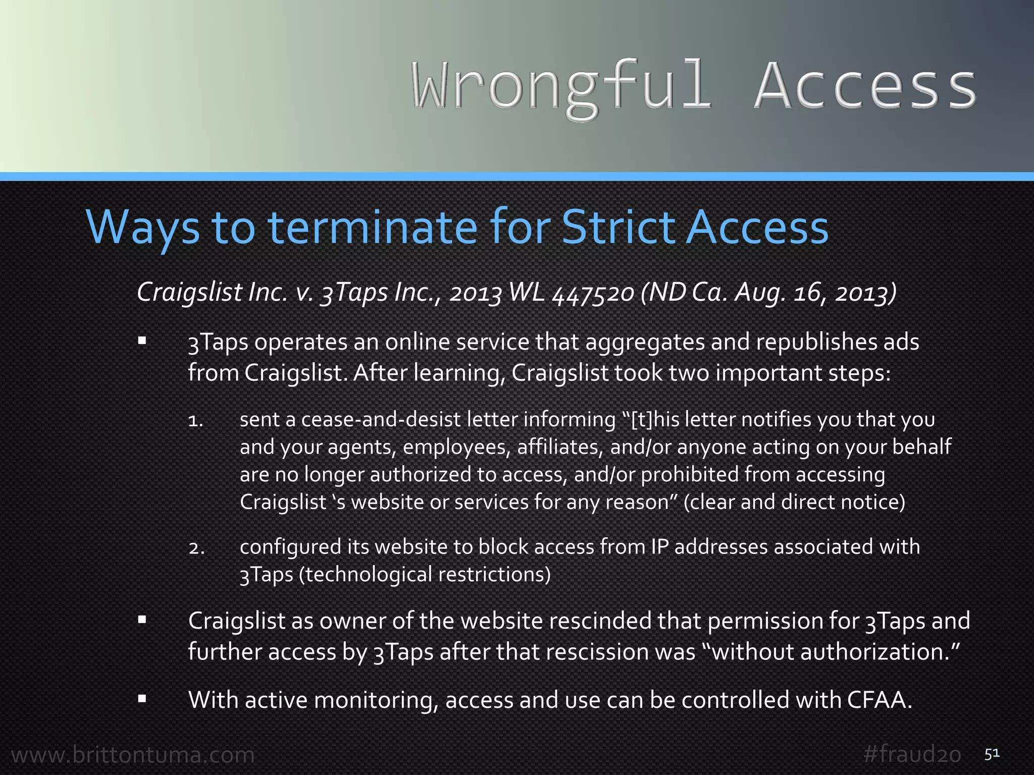 51
Ways to terminate for Strict Access
Craigslist Inc. v. 3Taps Inc., 2013WL 447520 (ND Ca. Aug. 16, 2013)
 3Taps operates an online service that aggregates and republishes ads
from Craigslist.After learning, Craigslist took two important steps:
1. sent a cease-and-desist letter informing “[t]his letter notifies you that you
and your agents, employees, affiliates, and/or anyone acting on your behalf
are no longer authorized to access, and/or prohibited from accessing
Craigslist ‘s website or services for any reason” (clear and direct notice)
2. configured its website to block access from IP addresses associated with
3Taps (technological restrictions)
 Craigslist as owner of the website rescinded that permission for 3Taps and
further access by 3Taps after that rescission was “without authorization.”
 With active monitoring, access and use can be controlled with CFAA.
www.brittontuma.com #fraud20
 