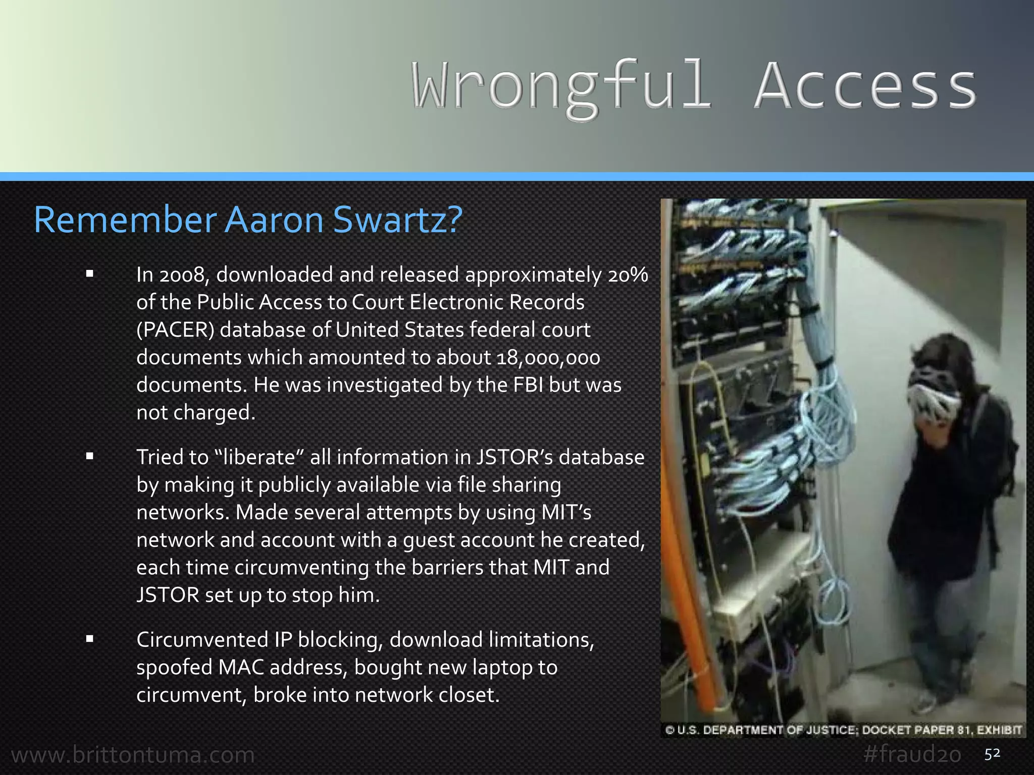 52
Remember Aaron Swartz?
 In 2008, downloaded and released approximately 20%
of the Public Access to Court Electronic Records
(PACER) database of United States federal court
documents which amounted to about 18,000,000
documents. He was investigated by the FBI but was
not charged.
 Tried to “liberate” all information in JSTOR’s database
by making it publicly available via file sharing
networks. Made several attempts by using MIT’s
network and account with a guest account he created,
each time circumventing the barriers that MIT and
JSTOR set up to stop him.
 Circumvented IP blocking, download limitations,
spoofed MAC address, bought new laptop to
circumvent, broke into network closet.
www.brittontuma.com #fraud20
 