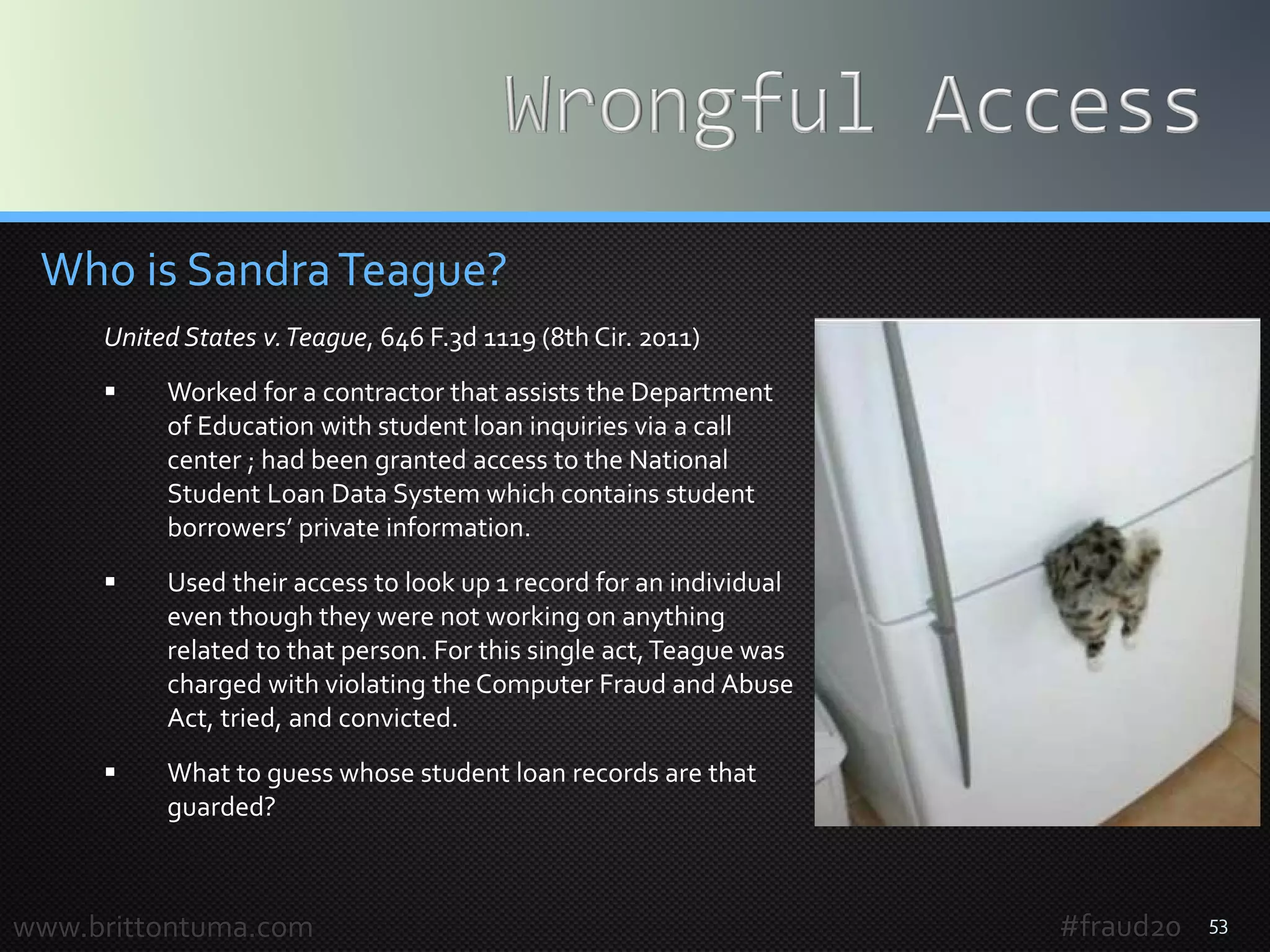 53
Who is SandraTeague?
United States v.Teague, 646 F.3d 1119 (8th Cir. 2011)
 Worked for a contractor that assists the Department
of Education with student loan inquiries via a call
center ; had been granted access to the National
Student Loan Data System which contains student
borrowers’ private information.
 Used their access to look up 1 record for an individual
even though they were not working on anything
related to that person. For this single act,Teague was
charged with violating the Computer Fraud and Abuse
Act, tried, and convicted.
 Can you guess whose student loan records are that
guarded?
www.brittontuma.com #fraud20
 