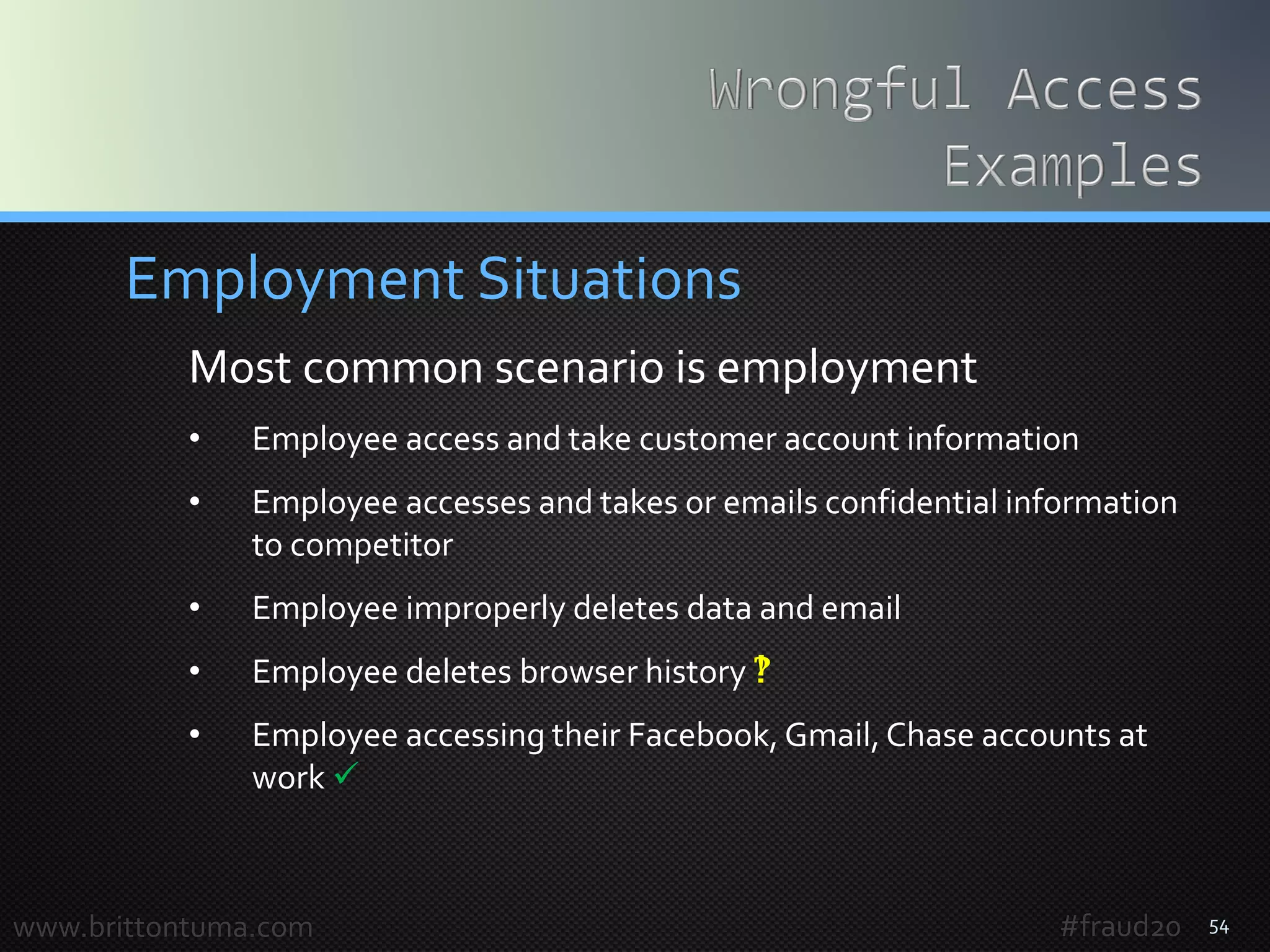 54
Employment Situations
Most common scenario is employment
• Employee access and take customer account information
• Employee accesses and takes or emails confidential information
to competitor
• Employee improperly deletes data and email
• Employee deletes browser history 
• Employee accessing their Facebook, Gmail,Chase accounts at
work 
www.brittontuma.com #fraud20
 