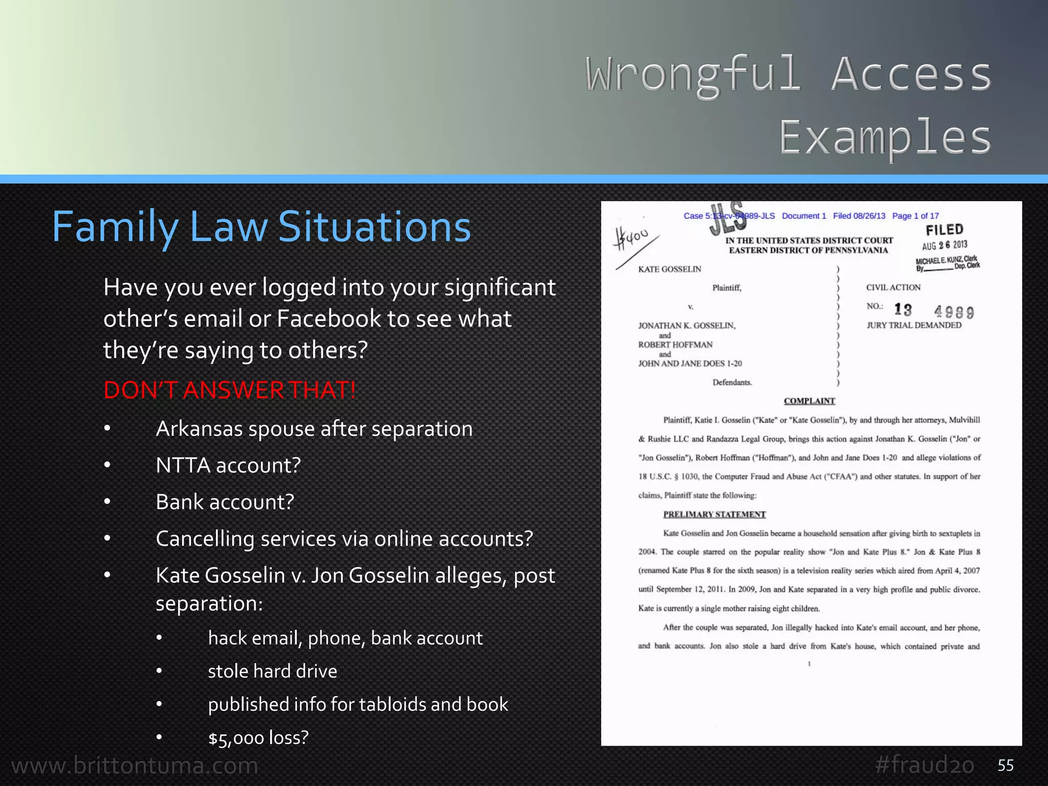 55
Family Law Situations
Have you ever logged into your significant
other’s email or Facebook to see what
they’re saying to others?
DON’TANSWERTHAT!
• Arkansas spouse after separation
• NTTA account?
• Bank account?
• Cancelling services via online accounts?
• Kate Gosselin v. Jon Gosselin alleges, post
separation:
• hack email, phone, bank account
• stole hard drive
• published info for tabloids and book
• $5,000 loss?
www.brittontuma.com #fraud20
 