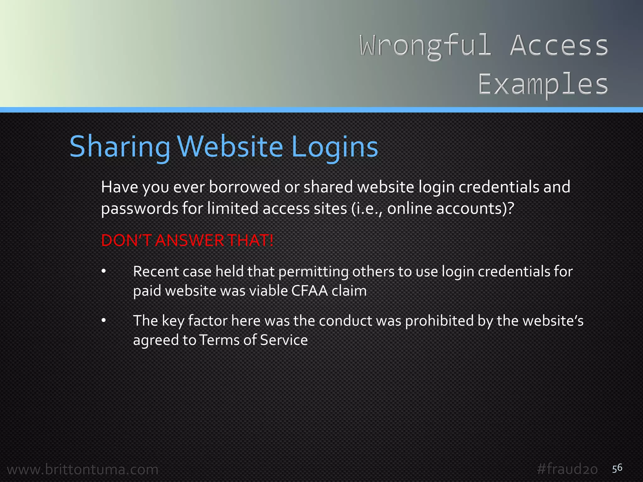 56
SharingWebsite Logins
Have you ever borrowed or shared website login credentials and
passwords for limited access sites (i.e., online accounts)?
DON’TANSWERTHAT!
• Recent case held that permitting others to use login credentials for
paid website was viable CFAA claim
• The key factor here was the conduct was prohibited by the website’s
agreed toTerms of Service
www.brittontuma.com #fraud20
 
