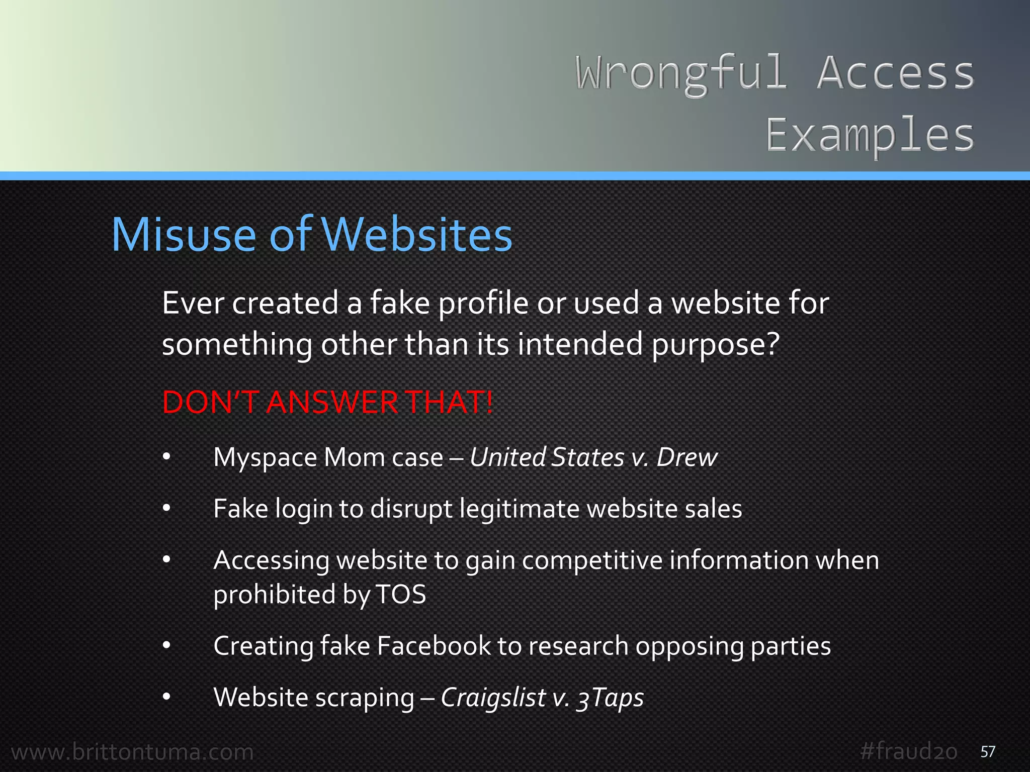 57
Misuse ofWebsites
Ever created a fake profile or used a website for
something other than its intended purpose?
DON’T ANSWERTHAT!
• Myspace Mom case – United States v. Drew
• Fake login to disrupt legitimate website sales
• Accessing website to gain competitive information when
prohibited byTOS
• Creating fake Facebook to research opposing parties
• Website scraping – Craigslist v. 3Taps
www.brittontuma.com #fraud20
 