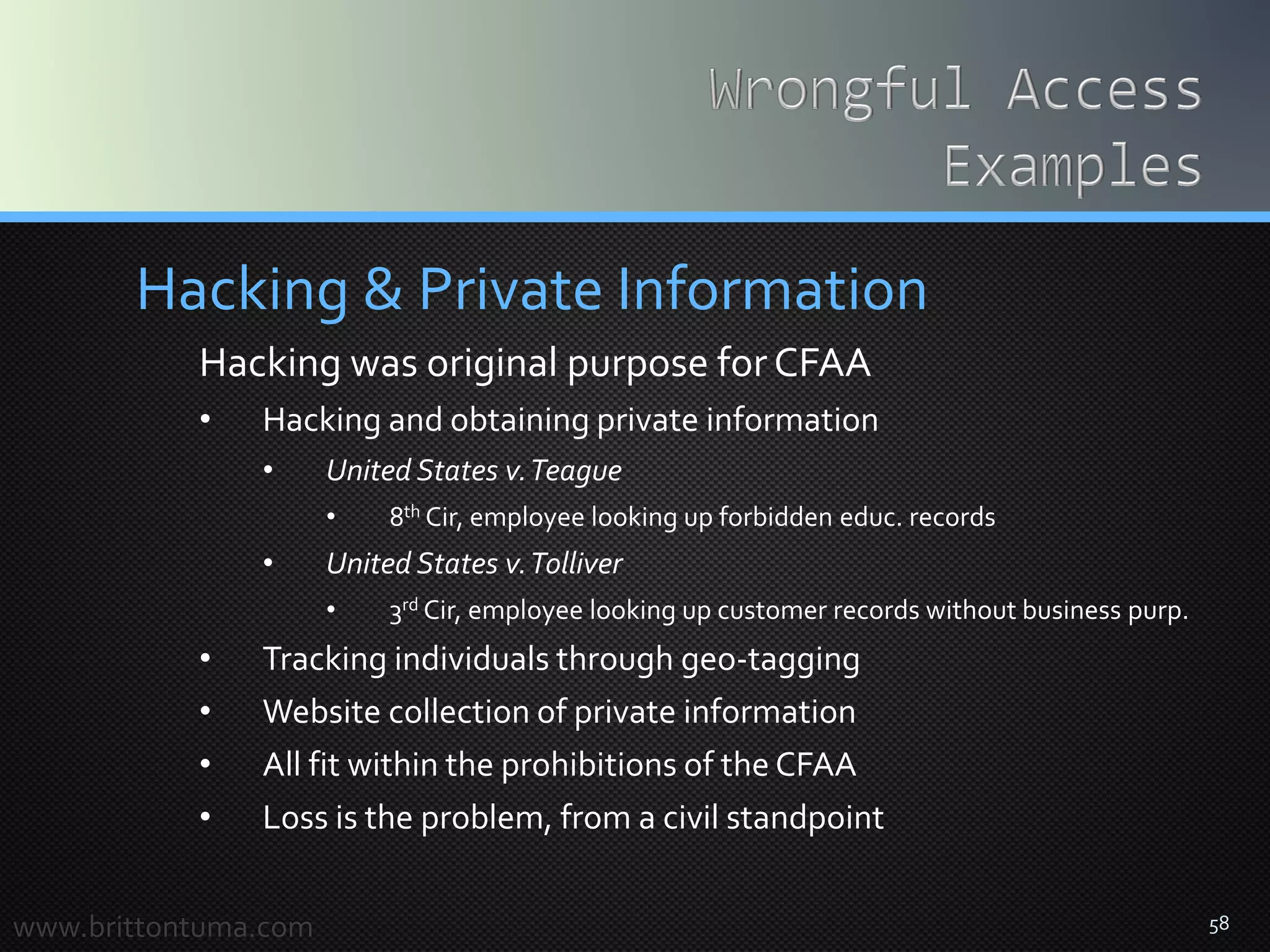 58
Hacking & Private Information
Hacking was original purpose forCFAA
• Hacking and obtaining private information
• United States v.Teague
• 8th Cir, employee looking up forbidden educ. records
• United States v.Tolliver
• 3rd Cir, employee looking up customer records without business purp.
• Tracking individuals through geo-tagging
• Website collection of private information
• All fit within the prohibitions of the CFAA
• Loss is the problem, from a civil standpoint
www.brittontuma.com
 