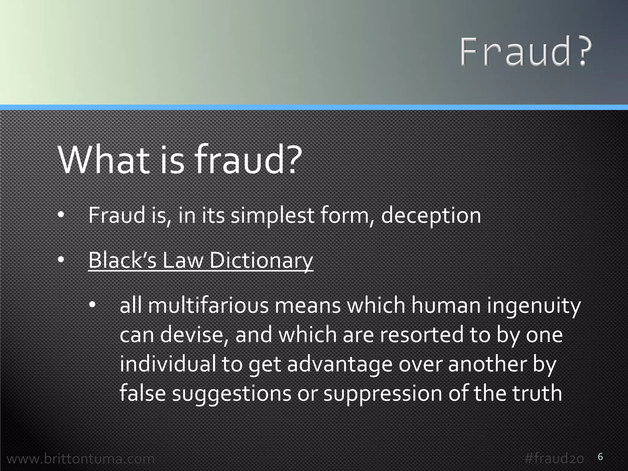 6
What is fraud?
• Fraud is, in its simplest form, deception
• Black’s Law Dictionary
• all multifarious means which human ingenuity
can devise, and which are resorted to by one
individual to get advantage over another by
false suggestions or suppression of the truth
www.brittontuma.com #fraud20
 