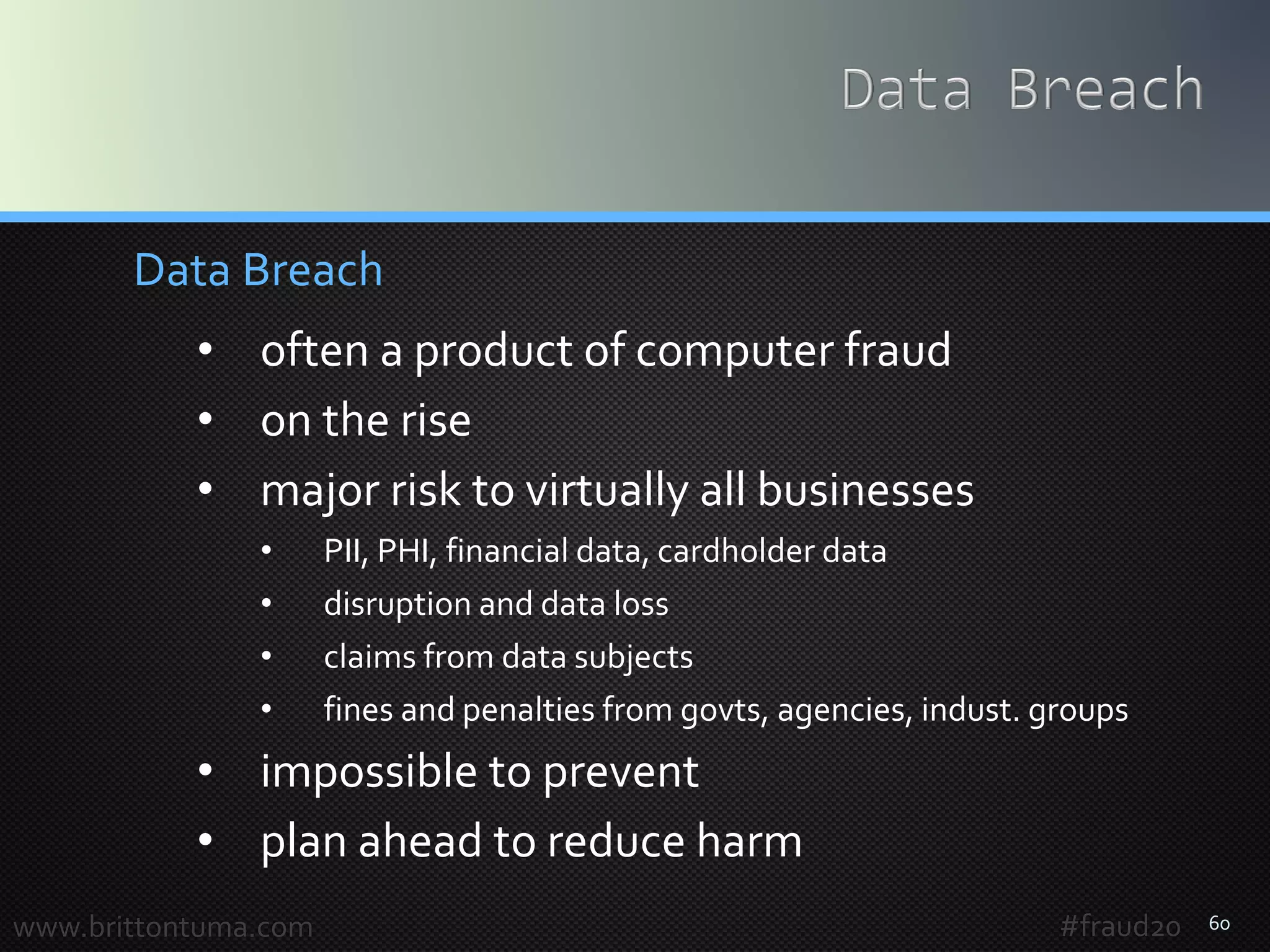 60
Data Breach
• often a product of computer fraud
• on the rise
• major risk to virtually all businesses
• PII, PHI, financial data, cardholder data
• disruption and data loss
• claims from data subjects
• fines and penalties from govts, agencies, indust. groups
• impossible to prevent
• plan ahead to reduce harm
www.brittontuma.com #fraud20
 