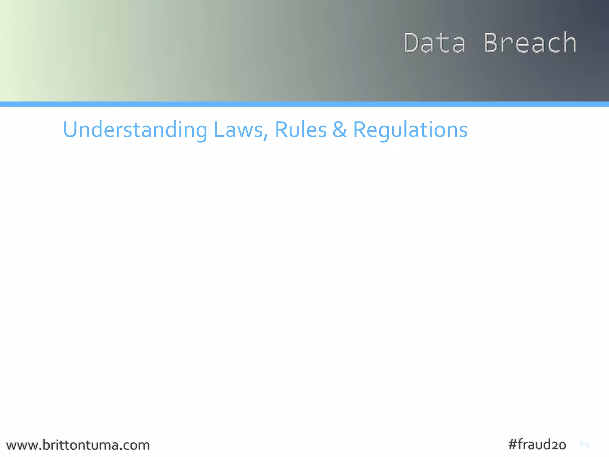 64
Understanding Laws, Rules & Regulations
• No Federal Breach Notification Law (yet)
• 46 States’ Have Laws
• ≠Alabama, Kentucky, New Mexico, South Dakota
• Massachusetts is an oddball
• 45 days (FL, OH,VT,WI) otherwise expeditious without
unreasonable delay
• Consumers + State Attorney General
• Agencies (FTC, HHS, OCR, DOL, SEC)
• Industries (FINRA, PCI)
• International
www.brittontuma.com #fraud20
 