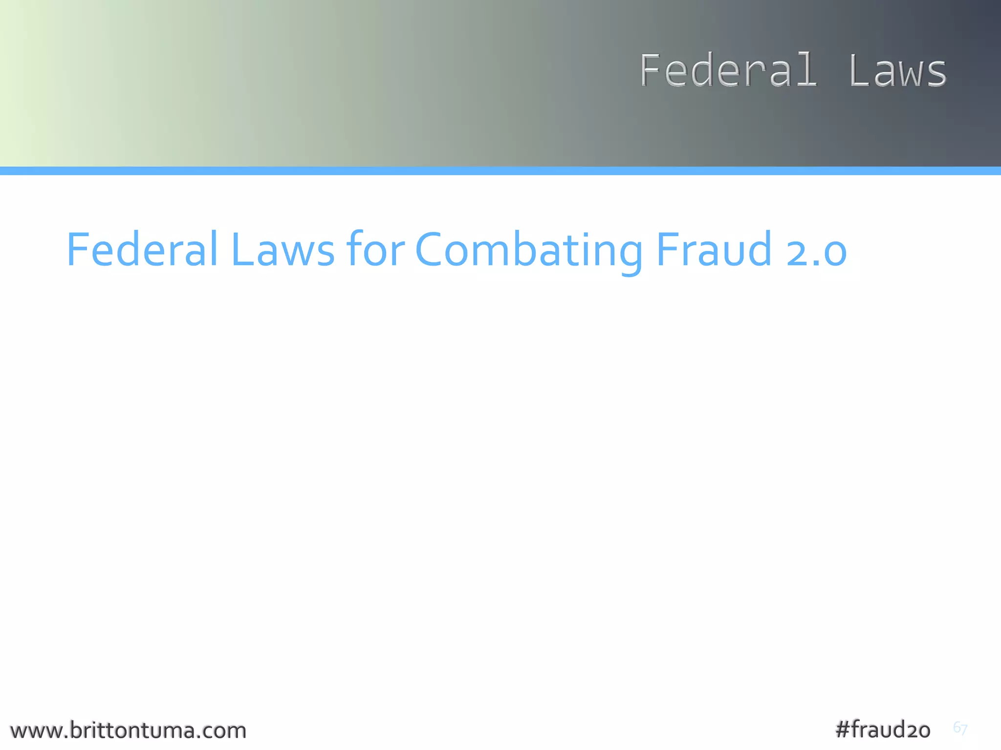 67
Federal Laws for Combating Fraud 2.0
• Electronic Communications Privacy Act - 18 U.S.C. § 2510
• Wiretap Act ≠ intercept communications
• Stored CommunicationsAct ≠ comm. at rest
• Fraud with Access Devices - 18 U.S.C. § 1029
• devices to obtain passwords, phishing, counterfeit
devices, scanning receivers, drive through swipe cards
• IdentityTheft – 18 U.S.C. § 1028
www.brittontuma.com #fraud20
 