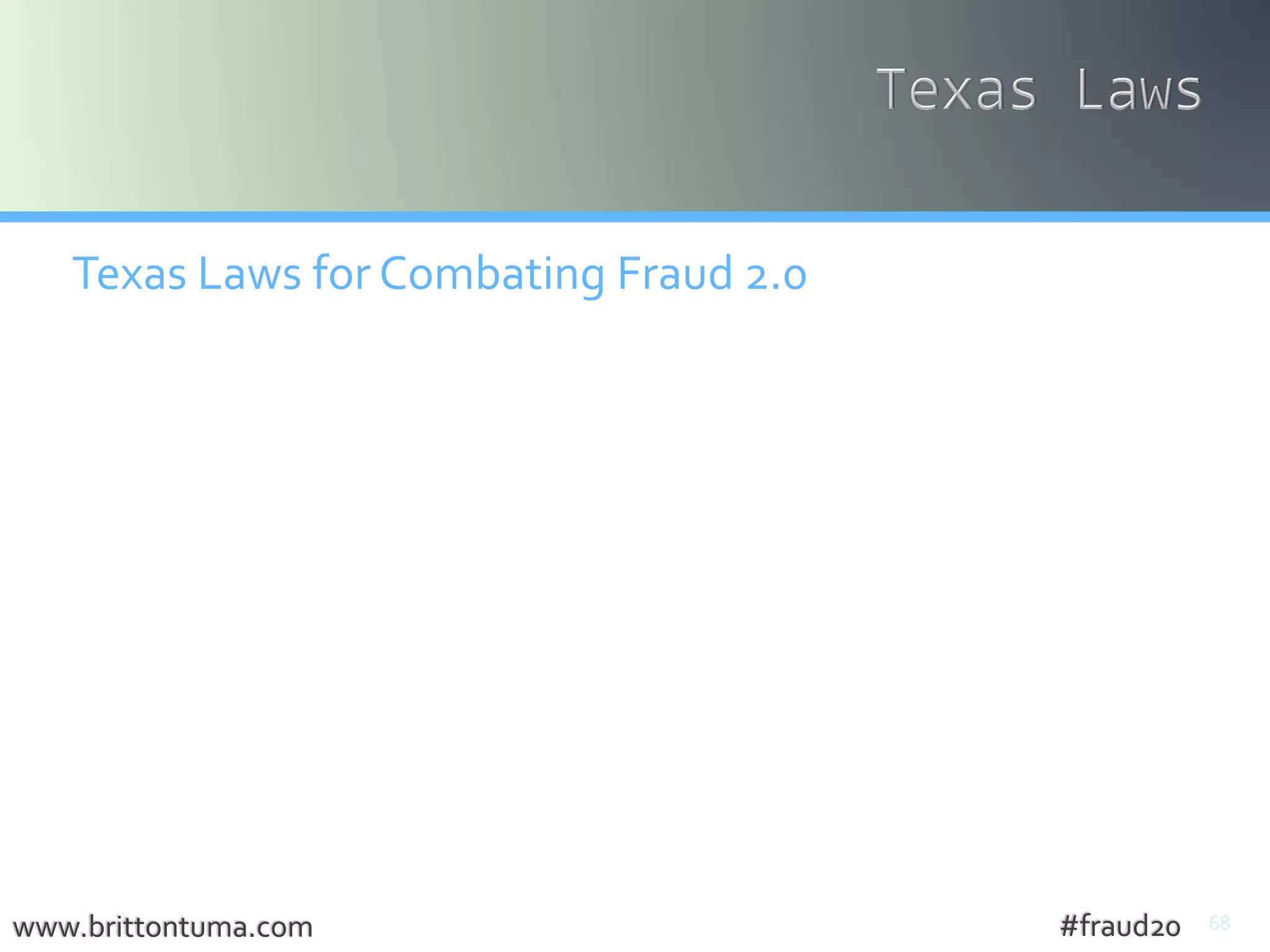 68
Texas Laws for Combating Fraud 2.0
• Breach of Computer Security Act (Tx. Penal Code § 33.02)
• knowingly access a computer without effective consent of owner
• Notification Required Following Breach of Security of Computerized
Data (Tex. Bus. Comm. Code sec. 521.053) amended by SB 1610 (eff.
6/14/13)
• Fraudulent Use or Possession of Identifying Info (TPC § 32.51)
• Unlawful Interception, Use, or Disclosure ofWire, Oral or Electronic
Communications (TPC § 16.02)
• UnlawfulAccess to Stored Communications (TPC § 16.04)
• IdentityTheft Enforcement and ProtectionAct (BCC § 48.001)
• Consumer ProtectionAgainstComputer SpywareAct (BCC § 48.051)
• Anti-PhishingAct (BCC § 48.003)
www.brittontuma.com #fraud20
 
