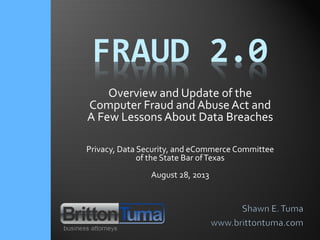 FRAUD 2.0
Overview and Update of the
Computer Fraud and Abuse Act and
A Few Lessons About Data Breaches
Privacy, Data Security, and eCommerce Committee
of the State Bar ofTexas
August 28, 2013
 