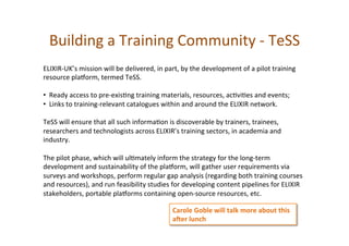 Building	
  a	
  Training	
  Community	
  -­‐	
  TeSS	
  
ELIXIR-­‐UK’s	
  mission	
  will	
  be	
  delivered,	
  in	
  part,	
  by	
  the	
  development	
  of	
  a	
  pilot	
  training	
  
resource	
  plagorm,	
  termed	
  TeSS.	
  	
  
	
  
• 	
  	
  Ready	
  access	
  to	
  pre-­‐exis*ng	
  training	
  materials,	
  resources,	
  ac*vi*es	
  and	
  events;	
  
• 	
  	
  Links	
  to	
  training-­‐relevant	
  catalogues	
  within	
  and	
  around	
  the	
  ELIXIR	
  network.	
  	
  
	
  
TeSS	
  will	
  ensure	
  that	
  all	
  such	
  informa*on	
  is	
  discoverable	
  by	
  trainers,	
  trainees,	
  
researchers	
  and	
  technologists	
  across	
  ELIXIR’s	
  training	
  sectors,	
  in	
  academia	
  and	
  
industry.	
  	
  
	
  
The	
  pilot	
  phase,	
  which	
  will	
  ul*mately	
  inform	
  the	
  strategy	
  for	
  the	
  long-­‐term	
  
development	
  and	
  sustainability	
  of	
  the	
  plagorm,	
  will	
  gather	
  user	
  requirements	
  via	
  
surveys	
  and	
  workshops,	
  perform	
  regular	
  gap	
  analysis	
  (regarding	
  both	
  training	
  courses	
  
and	
  resources),	
  and	
  run	
  feasibility	
  studies	
  for	
  developing	
  content	
  pipelines	
  for	
  ELIXIR	
  
stakeholders,	
  portable	
  plagorms	
  containing	
  open-­‐source	
  resources,	
  etc.	
  
Carole	
  Goble	
  will	
  talk	
  more	
  about	
  this	
  
aLer	
  lunch	
  
 