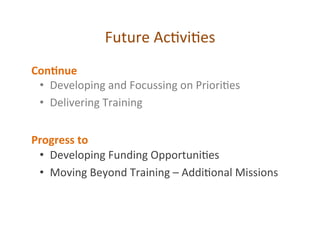Future	
  Ac*vi*es	
  
•  Developing	
  and	
  Focussing	
  on	
  Priori*es	
  
•  Delivering	
  Training	
  
	
  
	
  
•  Developing	
  Funding	
  Opportuni*es	
  
•  Moving	
  Beyond	
  Training	
  –	
  Addi*onal	
  Missions	
  
Con*nue	
  
Progress	
  to	
  
 