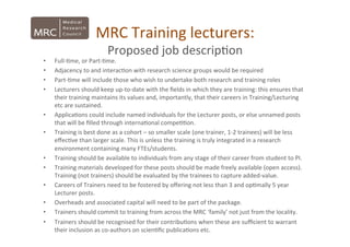 MRC	
  Training	
  lecturers:	
  	
  
Proposed	
  job	
  descrip*on	
  
•  Full-­‐*me,	
  or	
  Part-­‐*me.	
  
•  Adjacency	
  to	
  and	
  interac*on	
  with	
  research	
  science	
  groups	
  would	
  be	
  required	
  
•  Part-­‐*me	
  will	
  include	
  those	
  who	
  wish	
  to	
  undertake	
  both	
  research	
  and	
  training	
  roles	
  
•  Lecturers	
  should	
  keep	
  up-­‐to-­‐date	
  with	
  the	
  ﬁelds	
  in	
  which	
  they	
  are	
  training:	
  this	
  ensures	
  that	
  
their	
  training	
  maintains	
  its	
  values	
  and,	
  importantly,	
  that	
  their	
  careers	
  in	
  Training/Lecturing	
  
etc	
  are	
  sustained.	
  	
  
•  Applica*ons	
  could	
  include	
  named	
  individuals	
  for	
  the	
  Lecturer	
  posts,	
  or	
  else	
  unnamed	
  posts	
  
that	
  will	
  be	
  ﬁlled	
  through	
  interna*onal	
  compe**on.	
  
•  Training	
  is	
  best	
  done	
  as	
  a	
  cohort	
  –	
  so	
  smaller	
  scale	
  (one	
  trainer,	
  1-­‐2	
  trainees)	
  will	
  be	
  less	
  
eﬀec*ve	
  than	
  larger	
  scale.	
  This	
  is	
  unless	
  the	
  training	
  is	
  truly	
  integrated	
  in	
  a	
  research	
  
environment	
  containing	
  many	
  FTEs/students.	
  
•  Training	
  should	
  be	
  available	
  to	
  individuals	
  from	
  any	
  stage	
  of	
  their	
  career	
  from	
  student	
  to	
  PI.	
  
•  Training	
  materials	
  developed	
  for	
  these	
  posts	
  should	
  be	
  made	
  freely	
  available	
  (open	
  access).	
  
Training	
  (not	
  trainers)	
  should	
  be	
  evaluated	
  by	
  the	
  trainees	
  to	
  capture	
  added-­‐value.	
  
•  Careers	
  of	
  Trainers	
  need	
  to	
  be	
  fostered	
  by	
  oﬀering	
  not	
  less	
  than	
  3	
  and	
  op*mally	
  5	
  year	
  
Lecturer	
  posts.	
  
•  Overheads	
  and	
  associated	
  capital	
  will	
  need	
  to	
  be	
  part	
  of	
  the	
  package.	
  
•  Trainers	
  should	
  commit	
  to	
  training	
  from	
  across	
  the	
  MRC	
  ‘family’	
  not	
  just	
  from	
  the	
  locality.	
  
•  Trainers	
  should	
  be	
  recognised	
  for	
  their	
  contribu*ons	
  when	
  these	
  are	
  suﬃcient	
  to	
  warrant	
  
their	
  inclusion	
  as	
  co-­‐authors	
  on	
  scien*ﬁc	
  publica*ons	
  etc.	
  
 