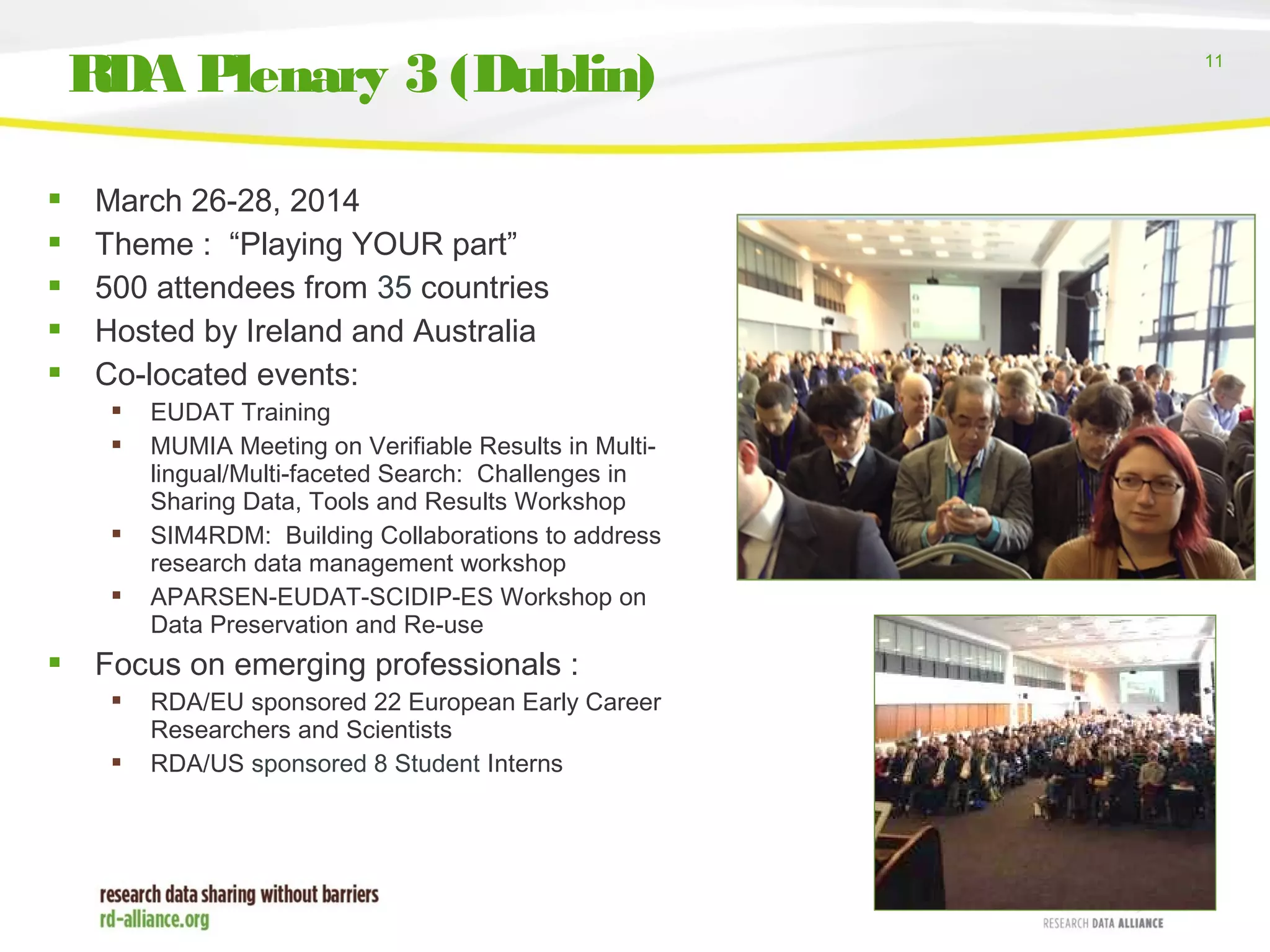 11
RDA Plenary 3 (Dublin)
 March 26-28, 2014
 Theme : “Playing YOUR part”
 500 attendees from 35 countries
 Hosted by Ireland and Australia
 Co-located events:
 EUDAT Training
 MUMIA Meeting on Verifiable Results in Multi-
lingual/Multi-faceted Search: Challenges in
Sharing Data, Tools and Results Workshop
 SIM4RDM: Building Collaborations to address
research data management workshop
 APARSEN-EUDAT-SCIDIP-ES Workshop on
Data Preservation and Re-use
 Focus on emerging professionals :
 RDA/EU sponsored 22 European Early Career
Researchers and Scientists
 RDA/US sponsored 8 Student Interns
 