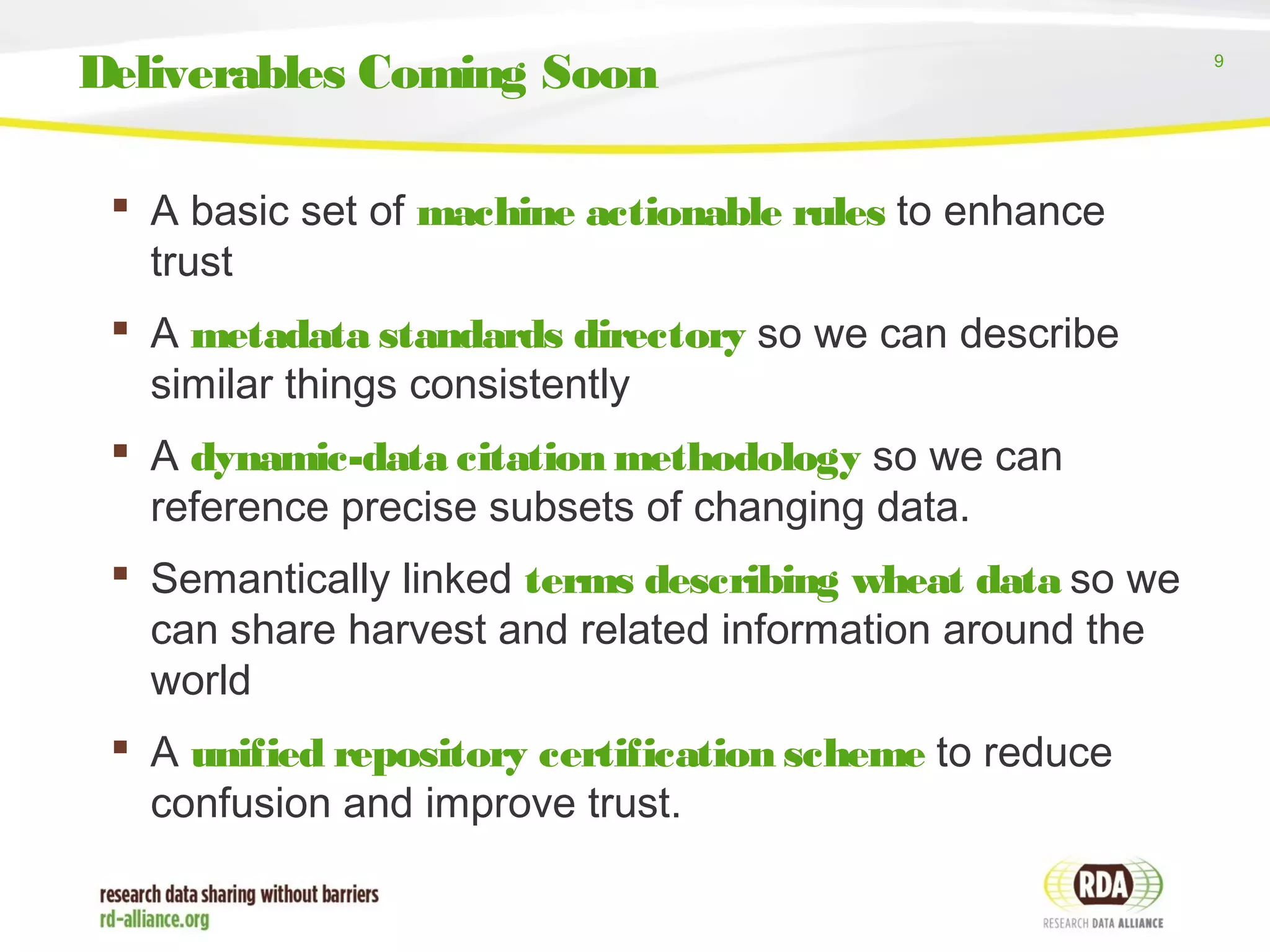 9
 A basic set of machine actionable rules to enhance
trust
 A metadata standards directory so we can describe
similar things consistently
 A dynamic-data citation methodology so we can
reference precise subsets of changing data.
 Semantically linked terms describing wheat data so we
can share harvest and related information around the
world
 A unified repository certification scheme to reduce
confusion and improve trust.
Deliverables Coming Soon
 
