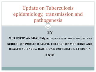 BY
MULUSEW ANDUALEM( A S S I S TA N T P R O F E S S O R & P H D F E L LOW )
SCHOOL OF PUBLIC HEALTH, COLLEGE OF MEDICINE AND
HEALTH SCIENCES, BAHIR DAR UNIVERSITY, ETHIOPIA
2018
Update on Tuberculosis
epidemiology, transmission and
pathogenesis
 
