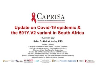 CAPRISA hosts a MRC HIV-TB Pathogenesis
and Treatment Research Unit
CAPRISA hosts a DoH-MRC Special Initiative
for HIV Prevention Technology
CAPRISA is the UNAIDS Collaborating
Centre for HIV Research and Policy
CAPRISA hosts a
DST-NRF Centre of
Excellence in
HIV Prevention
Salim S. Abdool Karim, FRS
Director: CAPRISA
CAPRISA Professor of Global Health, Columbia University
Co-Chair: Ministerial Advisory Committee on COVID-19
Member: African Task Force for Coronavirus
Director: DSI-NRF Centre of Excellence in HIV Prevention
Pro Vice-Chancellor (Research): University of KwaZulu-Natal
Adjunct Professor in Immunology and Infectious Diseases, Harvard University
Adjunct Professor of Medicine: Cornell University
Update on Covid-19 epidemic &
the 501Y.V2 variant in South Africa
18 January 2021
 