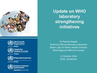 Update on WHO
laboratory
strengthening
initiatives
Dr Pamela Hepple
Technical officer/Laboratory Specialist
Better Labs for Better Health initiative
WHO Regional Office for Europe
13 October 2016
ECDC, Stockholm
 
