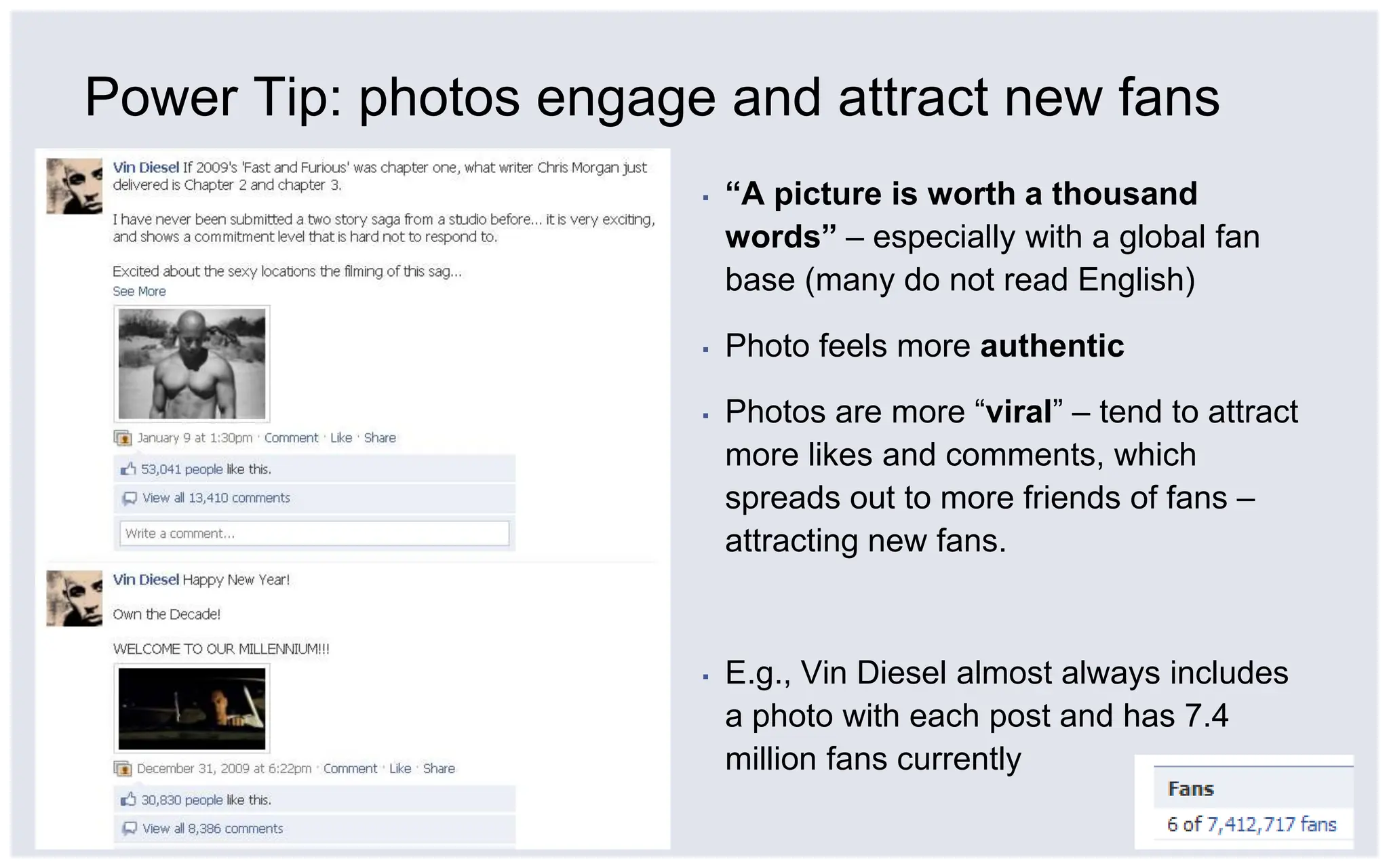 Power Tip: photos engage and attract new fans“A picture is worth a thousand words” – especially with a global fan base (many do not read English)Photo feels more authenticPhotos are more “viral” – tend to attract more likes and comments, which spreads out to more friends of fans – attracting new fans.E.g., Vin Diesel almost always includes a photo with each post and has 7.4 million fans currently