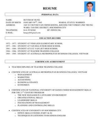 RESUME
PERSONAL DATA
NAME: HUYNH OC HUNG
DATE OF BIRTH: JANUARY 09TH
, 1965 MARIAL STATUS: MARRIED
ADDRESS: 18/C 013 HUYNH VAN CHINH HOSTEL, KHUONG VIET STREET, PHU TRUNG
WARD, TAN PHU DISTRICT, HOCHIMINH CITY
TELEPHONE: 84.8.39740360 HP: 0909281386
E-MAIL: hungssb@gmail.com
EDUACTION RECORD
1972 – 1977: STUDENT AT VINH LIEN ELEMENTARY SCHOOL
1977 – 1981: STUDENT AT TAN HOA JUNIOR HIGH SCHOOL
1981 – 1984: STUDENT AT LUU VAN LIET HIGH SCHOOL
1984 – 1986: STUDENT AT TEACHER TRAINING COLLEGE
1993 – 1995: STUDENT AT AUSTRALIA METROPOLITAN BUSINESS COLLEGES, VIETNAM
CERTIFICATE ACHIEVEMENT
 TEACHER DIPLOMA OF TEACHER TRAINING COLLEGE
 CERTIFICATES OF AUSTRALIA METROPOLITAN BUSINESS COLLEGES, VIETNAM
o MANAGEMENT
o MARKETING
o ACCOUNTING
o BANKING & FINANCE
o ECONOMICS
 CERTIFICATES OF NATIONAL UNIVERSITY OF HANOI UNDER MANAGEMENT SKILLS
FOR THE 21ST
CENTURY PROGRAM
o THE NEW MANAGER IN A DYNAMIC ENVIRONMENT
o ORGANIZATIONAL SKILLS
o LEADERSHIP SKILLS
o FOUNDATIONS OF MANAGEMENT
o PLANNING AND CONTROLLING SKILLS
 CERTIFICATES OF UNIVERSITY OF HOCHIMINH CITY
o OFFICE SKILLS COURSE (PART I & II)
o TECHNIQUES IN LISTENING TO BUSINESS ENGLISH
 