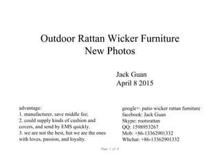Outdoor Rattan Wicker Furniture
New Photos
Jack Guan
April 8 2015
google+: patio wicker rattan furniture
facebook: Jack Guan
Skype: rootsrattan
QQ: 1598953267
Mob: +86-13362901332
Whchat: +86-13362901332
advantage:
1. manufacturer, save middle fee;
2. could supply kinds of cushion and
covers, and send by EMS quickly.
3. we are not the best, but we are the ones
with loves, passion, and loyalty.
Page 1 of 5
 