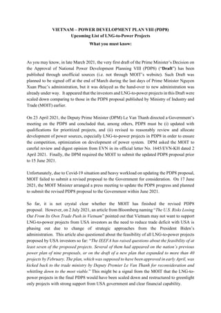 VIETNAM – POWER DEVELOPMENT PLAN VIII (PDP8)
Upcoming List of LNG-to-Power Projects
What you must know:
As you may know, in late March 2021, the very first draft of the Prime Minister’s Decision on
the Approval of National Power Development Planning VIII (PDP8) (“Draft”) has been
published through unofficial sources (i.e. not through MOIT’s website). Such Draft was
planned to be signed off at the end of March during the last days of Prime Minister Nguyen
Xuan Phuc’s administration, but it was delayed as the hand-over to new administration was
already under way. It appeared that the investors and LNG-to-power projects in this Draft were
scaled down comparing to those in the PDP8 proposal published by Ministry of Industry and
Trade (MOIT) earlier.
On 23 April 2021, the Deputy Prime Minister (DPM) Le Van Thanh directed a Government’s
meeting on the PDP8 and concluded that, among others, PDP8 must be (i) updated with
qualifications for prioritized projects, and (ii) revised to reasonably review and allocate
development of power sources, especially LNG-to-power projects in PDP8 in order to ensure
the competition, optimization on development of power system. DPM asked the MOIT to
careful review and digest opinion from EVN in its official letter No. 1645/EVN-KH dated 2
April 2021. Finally, the DPM required the MOIT to submit the updated PDP8 proposal prior
to 15 June 2021.
Unfortunately, due to Covid-19 situation and heavy workload on updating the PDP8 proposal,
MOIT failed to submit a revised proposal to the Government for consideration. On 17 June
2021, the MOIT Minister arranged a press meeting to update the PDP8 progress and planned
to submit the revised PDP8 proposal to the Government within June 2021.
So far, it is not crystal clear whether the MOIT has finished the revised PDP8
proposal. However, on 2 July 2021, an article from Bloomberg naming “The U.S. Risks Losing
Out From Its Own Trade Push in Vietnam” pointed out that Vietnam may not want to support
LNG-to-power projects from USA investors as the need to reduce trade deficit with USA is
phasing out due to change of strategic approaches from the President Biden’s
administration. This article also questioned about the feasibility of all LNG-to-power projects
proposed by USA investors so far: “The IEEFA has raised questions about the feasibility of at
least seven of the proposed projects. Several of them had appeared on the nation’s previous
power plan of nine proposals, or on the draft of a new plan that expanded to more than 40
projects by February. The plan, which was supposed to have been approved in early April, was
kicked back to the trade ministry by Deputy Premier Le Van Thanh for reconsideration and
whittling down to the most viable.” This might be a signal from the MOIT that the LNG-to-
power projects in the final PDP8 would have been scaled down and restructured to greenlight
only projects with strong support from USA government and clear financial capability.
 
