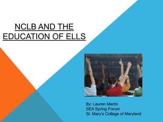 NCLB AND THE
EDUCATION OF ELLS




                    By: Lauren Martin
                    SEA Spring Forum
                    St. Mary’s College of Maryland
 