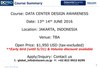 © 2016 PT. Niscom Data Solusi
0
Course: DATA CENTER DESIGN AWARENESS
Date: 13th 14th JUNE 2016
Location: JAKARTA, INDONESIA
Venue: TBA
Open Price: $1,950 USD (tax-excluded)
**Early bird (until 5/31) & Volume discount available
Apply/Inquiry: Contact us
E: global_info@niscom.co.jp M: +62 822 9932 8299
Course Summary
 