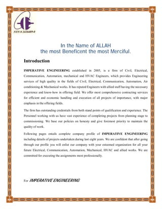 In the Name of ALLAH
the most Beneficent the most Merciful.
Introduction
IMPERATIVE ENGINEERING established in 2005, is a firm of Civil, Electrical,
Communication, Automation, mechanical and HVAC Engineers, which provides Engineering
services of high quality in the fields of Civil, Electrical, Communication, Automation, Air
conditioning & Mechanical works. It has reputed Engineers with allied staff having the necessary
experience and know-how in offering field. We offer most comprehensive contracting services
for efficient and economic handling and execution of all projects of importance, with major
emphasis in the offering fields.
The firm has outstanding credentials from both stand points of qualification and experience. The
Personnel working with us have vast experience of completing projects from planning stage to
commissioning. We base our policies on honesty and give foremost priority to maintain the
quality of work.
Following pages entails complete company profile of IMPERATIVE ENGINEERING
including details of projects undertaken during last eight years. We are confident that after going
through our profile you will enlist our company with your esteemed organization for all your
future Electrical, Communication, Automation, Mechanical, HVAC and allied works. We are
committed for executing the assignments most professionally.
For IMPERATIVE ENGINEERING
 