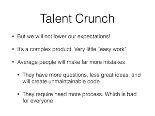 Talent Crunch
• But we will not lower our expectations!
• It’s a complex product. Very little “easy work”
• Average people will make far more mistakes
• They have more questions, less great ideas, and
will create unmaintainable code
• They require need more process. Which is bad
for everyone
 
