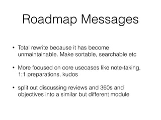 Roadmap Messages
• Total rewrite because it has become
unmaintainable. Make sortable, searchable etc
• More focused on core usecases like note-taking,
1:1 preparations, kudos
• split out discussing reviews and 360s and
objectives into a similar but different module
 