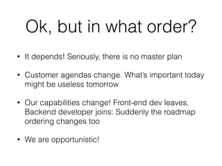 Ok, but in what order?
• It depends! Seriously, there is no master plan
• Customer agendas change. What’s important today
might be useless tomorrow
• Our capabilities change! Front-end dev leaves,
Backend developer joins: Suddenly the roadmap
ordering changes too
• We are opportunistic!
 