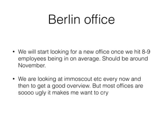 Berlin ofﬁce
• We will start looking for a new ofﬁce once we hit 8-9
employees being in on average. Should be around
November.
• We are looking at immoscout etc every now and
then to get a good overview. But most ofﬁces are
soooo ugly it makes me want to cry
 