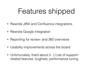 Features shipped
• Rewrote JIRA and Conﬂuence integrations
• Rewrote Google Integration
• Reporting for review- and 360 overviews
• Usability improvements across the board
• Unfortunately, that’s about it. :( Lots of support-
related features, bugﬁxes, performance tuning.
 