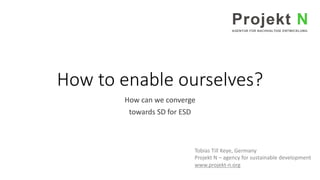 How to enable ourselves?
How can we converge
towards SD for ESD
Tobias Till Keye, Germany
Projekt N – agency for sustainable development
www.projekt-n.org
 
