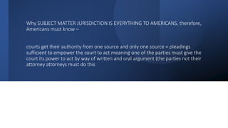 Why SUBJECT MATTER JURISDICTION IS EVERYTHING TO AMERICANS, therefore,
Americans must know –
courts get their authority from one source and only one source = pleadings
sufficient to empower the court to act meaning one of the parties must give the
court its power to act by way of written and oral argument (the parties not their
attorney attorneys must do this
 