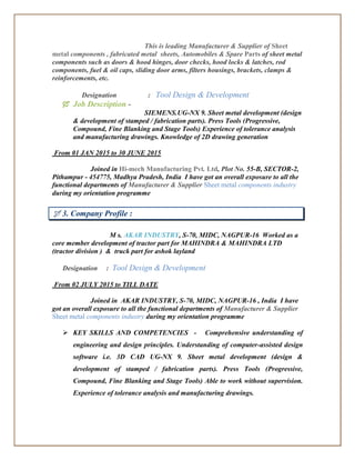 This is leading Manufacturer & Supplier of Sheet
metal components , fabricated metal sheets, Automobiles & Spare Parts of sheet metal
components such as doors & hood hinges, door checks, hood locks & latches, rod
components, fuel & oil caps, sliding door arms, filters housings, brackets, clamps &
reinforcements, etc.
Designation : Tool Design & Development
 Job Description -
SIEMENS.UG-NX 9. Sheet metal development (design
& development of stamped / fabrication parts). Press Tools (Progressive,
Compound, Fine Blanking and Stage Tools) Experience of tolerance analysis
and manufacturing drawings. Knowledge of 2D drawing generation
From 01 JAN 2015 to 30 JUNE 2015
Joined in Hi-mech Manufacturing Pvt. Ltd, Plot No. 55-B, SECTOR-2,
Pithampur - 454775, Madhya Pradesh, India I have got an overall exposure to all the
functional departments of Manufacturer & Supplier Sheet metal components industry
during my orientation programme
 3. Company Profile :
M s. AKAR INDUSTRY, S-70, MIDC, NAGPUR-16 Worked as a
core member development of tractor part for MAHINDRA & MAHINDRA LTD
(tractor division ) & truck part for ashok layland
Designation : Tool Design & Development
From 02 JULY 2015 to TILL DATE
Joined in AKAR INDUSTRY, S-70, MIDC, NAGPUR-16 , India I have
got an overall exposure to all the functional departments of Manufacturer & Supplier
Sheet metal components industry during my orientation programme
 KEY SKILLS AND COMPETENCIES - Comprehensive understanding of
engineering and design principles. Understanding of computer-assisted design
software i.e. 3D CAD UG-NX 9. Sheet metal development (design &
development of stamped / fabrication parts). Press Tools (Progressive,
Compound, Fine Blanking and Stage Tools) Able to work without supervision.
Experience of tolerance analysis and manufacturing drawings.
 
