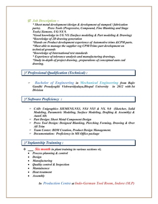 Job Description –
* Sheet metal development (design & development of stamped / fabrication
parts). Press Tools (Progressive, Compound, Fine Blanking and Stage
Tools) Siemens. UG-NX 9.
*Good knowledge in UG NX (Surface modeling & Part modeling & Drawing)
*Knowledge of 2D drawing generation
*Hands on Product development experience of Automotive trims &CPM parts.
*Must able to manage the supplier reg CPM/Trims part development on
technical grounds
*Knowledge of International test standards
* Experience of tolerance analysis and manufacturing drawings.
*Study in-depth of project drawing , preparations of conceptual auto cad
drawing.
 Professional Qualification (Technical) :
 Bachelor of Engineering in Mechanical Engineering from Rajiv
Gandhi Proudyogiki Vishwavidyalaya,Bhopal University in 2012 with Ist
Division
 Software Proficiency :
 CAD: Unigraphics SIEMENS.NX3, NX4 NX5 & NX. 9.0 (Sketcher, Solid
Modeling, Parametric Modeling, Surface Modeling, Drafting & Assembly) &
AutoCAD.
 Part Design: Sheet Metal Component Design
 Press Tool Design: Designed Blanking, Pierching Forming, Drawing & Over
All Trim
 Team Center: BOM Creation, Product Design Management.
 Documentation: Proficiency in MS Office package
 Inplantship Trainning :
 Six month in plant training in various sections viz
 Process planning & control
 Design
 Manufacturing
 Quality control & Inspection
 Mantainence
 Heat treatment
 Assembly
In Production Centre at Indo-German Tool Room, Indore (M.P)
 
