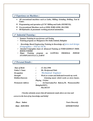  Experience on Machines :
 All conventional machines such as Lathe, Milling, Grinding, Drilling, Tool &
Cutter.
 Programming and operation of CNC Milling and Lathe (SEIMENS).
 Unconventional Machines such as EDM, WIRE-EDM, 3D-CMM.
 Oil Hydraulics & pneumatic working practical automation.
 Industrial Tranning :
 Summer Training in non ferrous coil Testing
 Training program on Manganese Ore India Limited, Balaghat
 Knowledge Based Engineering Training in Knowledge of press tool design
(Unigraphics – NX5 & NX 9)
 Attended Unigraphics basic & Advanced Training at INDO-GERMAN TOOL
ROOM INDORE
 Majar Training program on SATPURA THERMAL POWER
STATION,M.P.P.G.C.L.,SARNI
 Personal Details :
Date of Birth : 12- Oct-1990
Father’s Name : Mr. Deviprasad Patle
Occupation : Mechanical Engineer
Strength : Work as a team and dedicated towards my work.
Hobbies/Interests : Listening music which works as stress buster,
Playing Cricket
Permanent Address : At.Umarwada,Post Bakera,Th. Waraseoni,Dist
Balaghat(M.P.)
Pin:481335
I hereby solemnly assure that all statements made above are true and
correct to the best of my knowledge and belief.
PPllaaccee:: IInnddoorree Yours Sincerely
DDaattee:: 2266//0011//22001166 GGIITTEESSHH PPAATTLLEE
 