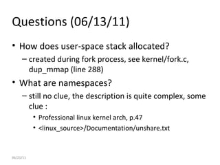06/21/11 Questions (06/13/11) How does user-space stack allocated? created during fork process, see kernel/fork.c, dup_mmap (line 288) What are namespaces? still no clue, the description is quite complex, some clue : Professional linux kernel arch, p.47 <linux_source>/Documentation/unshare.txt 