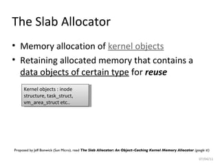 The Slab Allocator Memory allocation of  kernel objects Retaining allocated memory that contains a  data objects of certain type  for  reuse 07/04/11 Proposed by Jeff Bonwick (Sun Micro), read  The Slab Allocator: An Object-Caching Kernel Memory Allocator  (google it!) Kernel objects : inode structure, task_struct, vm_area_struct etc.. 