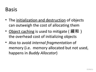 Basis The  initialization and destruction  of objects can outweigh the cost of allocating them Object caching  is used to mitigate ( 緩和）  the overhead cost of initializing objects Also to avoid  internal fragmentation  of memory (i.e.  memory allocated but not used, happens in  Buddy Allocator ) 07/04/11 