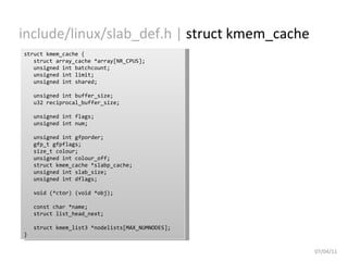 include/linux/slab_def.h |  struct kmem_cache 07/04/11 struct kmem_cache { struct array_cache *array[NR_CPUS]; unsigned int batchcount; unsigned int limit; unsigned int shared; unsigned int buffer_size; u32 reciprocal_buffer_size; unsigned int flags; unsigned int num; unsigned int gfporder; gfp_t gfpflags; size_t colour; unsigned int colour_off; struct kmem_cache *slabp_cache; unsigned int slab_size; unsigned int dflags; void (*ctor) (void *obj); const char *name; struct list_head_next; struct kmem_list3 *nodelists[MAX_NUMNODES]; } 