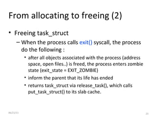 06/21/11 From allocating to freeing (2) Freeing task_struct When the process calls  exit()  syscall, the process do the following : after all objects associated with the process (address space, open files..) is freed, the process enters zombie state (exit_state = EXIT_ZOMBIE) inform the parent that its life has ended returns task_struct via release_task(), which calls put_task_struct() to its slab cache. 