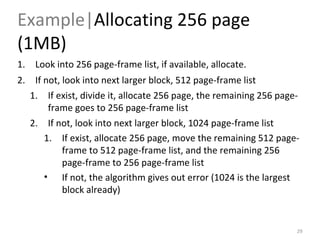 Example| Allocating 256 page (1MB) Look into 256 page-frame list, if available, allocate. If not, look into next larger block, 512 page-frame list If exist, divide it, allocate 256 page, the remaining 256 page-frame goes to 256 page-frame list If not, look into next larger block, 1024 page-frame list If exist, allocate 256 page, move the remaining 512 page-frame to 512 page-frame list, and the remaining 256 page-frame to 256 page-frame list If not, the algorithm gives out error (1024 is the largest block already)   