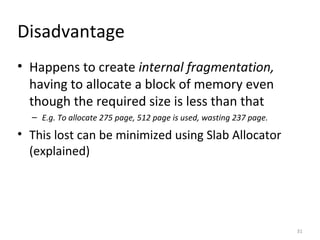 Disadvantage Happens to create  internal fragmentation,  having to allocate a block of memory even though the required size is less than that E.g. To allocate 275 page, 512 page is used, wasting 237 page. This lost can be minimized using Slab Allocator (explained) 
