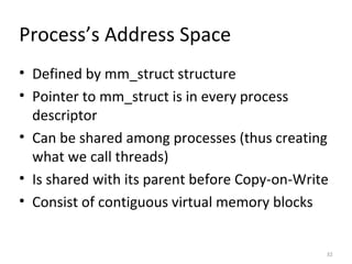 Process’s Address Space Defined by mm_struct structure Pointer to mm_struct is in every process descriptor Can be shared among processes (thus creating what we call threads) Is shared with its parent before Copy-on-Write Consist of contiguous virtual memory blocks 
