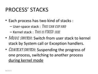 06/21/11 PROCESS’ STACKS Each process has two kind of stacks : User-space stack :  This can expand Kernel stack :  This is FIXED size Mode switch : Switch from user stack to kernel stack by System call or Exception handlers. Context switch : Suspending the progress of one process, switching to another process  during kernel mode 