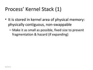 06/21/11 Process’ Kernel Stack (1) It is stored in kernel area of physical memory: physically contiguous, non-swappable Make it as small as possible, fixed size to prevent fragmentation & hazard (if expanding) 