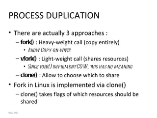 06/21/11 PROCESS DUPLICATION There are actually 3 approaches : fork()  : Heavy-weight call (copy entirely) Allow Copy-on-write  vfork()  : Light-weight call (shares resources) Since fork() implement COW, this has no meaning  clone()  : Allow to choose which to share Fork in Linux is implemented via clone() clone() takes flags of which resources should be shared 